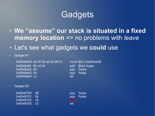 Gadgets 
● We “assume” our stack is situated in a fixed 
memory location => no problems with leave 
● Let's see what gadgets we could use 
● Gadget #1 
0x8048a58: c6 05 58 ab 04 08 01 movb $0x1,0x804ab58 
0x8048a5f: 83 c4 04 add $0x4,%esp 
0x8048a62: 5b pop %ebx 
0x8048a63: 5d pop %ebp 
0x8048a64: c3 ret 
● Gadget #2 
0x8048790: 58 pop %eax 
0x8048791: 5b pop %ebx 
0x8048792: c9 leave 
0x8048793: c3 ret 
 