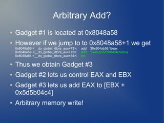 Arbitrary Add? 
● Gadget #1 is located at 0x8048a58 
● However if we jump to to 0x8048a58+1 we get 
0x8048a59 <__do_global_dtors_aux+73>: add $0x804ab58,%eax 
0x8048a5e <__do_global_dtors_aux+78>: add %eax,0x5d5b04c4(%ebx) 
0x8048a64 <__do_global_dtors_aux+84>: ret 
● Thus we obtain Gadget #3 
● Gadget #2 lets us control EAX and EBX 
● Gadget #3 lets us add EAX to [EBX + 
0x5d5b04c4] 
● Arbitrary memory write! 
 