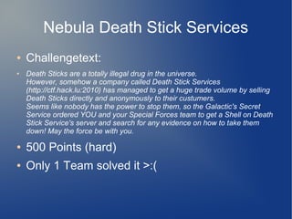 Nebula Death Stick Services 
● Challengetext: 
● Death Sticks are a totally illegal drug in the universe. 
However, somehow a company called Death Stick Services 
(http://ctf.hack.lu:2010) has managed to get a huge trade volume by selling 
Death Sticks directly and anonymously to their custumers. 
Seems like nobody has the power to stop them, so the Galactic's Secret 
Service ordered YOU and your Special Forces team to get a Shell on Death 
Stick Service's server and search for any evidence on how to take them 
down! May the force be with you. 
● 500 Points (hard) 
● Only 1 Team solved it >:( 
 