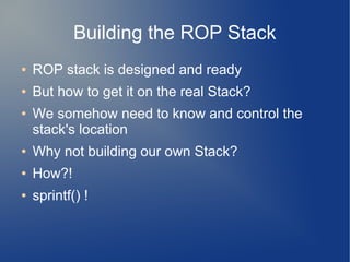 Building the ROP Stack 
● ROP stack is designed and ready 
● But how to get it on the real Stack? 
● We somehow need to know and control the 
stack's location 
● Why not building our own Stack? 
● How?! 
● sprintf() ! 
 