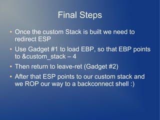 Final Steps 
● Once the custom Stack is built we need to 
redirect ESP 
● Use Gadget #1 to load EBP, so that EBP points 
to &custom_stack – 4 
● Then return to leave-ret (Gadget #2) 
● After that ESP points to our custom stack and 
we ROP our way to a backconnect shell :) 
 