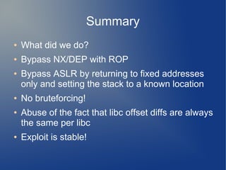 Summary 
● What did we do? 
● Bypass NX/DEP with ROP 
● Bypass ASLR by returning to fixed addresses 
only and setting the stack to a known location 
● No bruteforcing! 
● Abuse of the fact that libc offset diffs are always 
the same per libc 
● Exploit is stable! 
