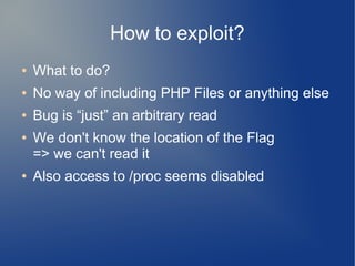 How to exploit? 
● What to do? 
● No way of including PHP Files or anything else 
● Bug is “just” an arbitrary read 
● We don't know the location of the Flag 
=> we can't read it 
● Also access to /proc seems disabled 
 