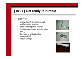 [ 0x01 ] Get ready to rumble
HOW-TO
Modify class 1 dongle to accept
an aftermarket antenna.
Basic soldering skills required
Provides much more flexibility when
testing
Connects to an Laptop that
supports USB
Instant Ownage
 