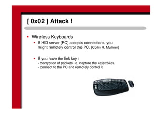 [ 0x02 ] Attack !
Wireless Keyboards
If HID server (PC) accepts connections, you
might remotely control the PC. (Collin R. Mulliner)
If you have the link key :
- decryption of packets i.e. capture the keystrokes.
- connect to the PC and remotely control it
 