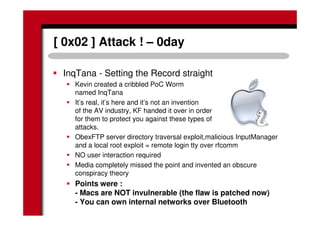 [ 0x02 ] Attack ! – 0day
InqTana - Setting the Record straight
Kevin created a cribbled PoC Worm
named InqTana
It’s real, it’s here and it’s not an invention
of the AV industry, KF handed it over in order
for them to protect you against these types of
attacks.
ObexFTP server directory traversal exploit,malicious InputManager
and a local root exploit = remote login tty over rfcomm
NO user interaction required
Media completely missed the point and invented an obscure
conspiracy theory
Points were :
- Macs are NOT invulnerable (the flaw is patched now)
- You can own internal networks over Bluetooth
 