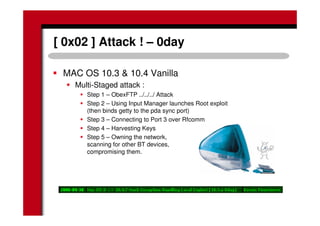 [ 0x02 ] Attack ! – 0day
MAC OS 10.3 & 10.4 Vanilla
Multi-Staged attack :
Step 1 – ObexFTP ../../../ Attack
Step 2 – Using Input Manager launches Root exploit
(then binds getty to the pda sync port)
Step 3 – Connecting to Port 3 over Rfcomm
Step 4 – Harvesting Keys
Step 5 – Owning the network,
scanning for other BT devices,
compromising them.
 