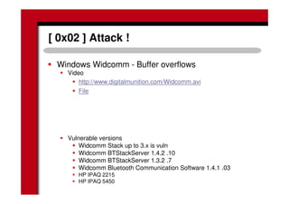 [ 0x02 ] Attack !
Windows Widcomm - Buffer overflows
Video
http://www.digitalmunition.com/Widcomm.avi
File
Vulnerable versions
Widcomm Stack up to 3.x is vuln
Widcomm BTStackServer 1.4.2 .10
Widcomm BTStackServer 1.3.2 .7
Widcomm Bluetooth Communication Software 1.4.1 .03
HP IPAQ 2215
HP IPAQ 5450
 