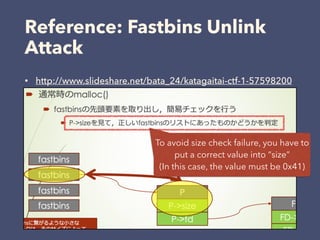 Reference: Fastbins Unlink
Attack
• http://www.slideshare.net/bata_24/katagaitai-ctf-1-57598200
To avoid size check failure, you have to
put a correct value into “size”
(In this case, the value must be 0x41)
 
