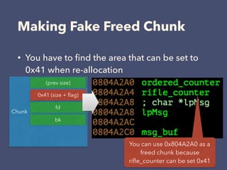 Making Fake Freed Chunk
• You have to ﬁnd the area that can be set to
0x41 when re-allocation
Chunk
0x41 (size + ﬂag)
(prev size)
fd
bk
You can use 0x804A2A0 as a
freed chunk because
riﬂe_counter can be set 0x41
 