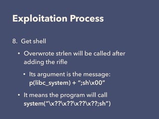 Exploitation Process
8. Get shell
• Overwrote strlen will be called after
adding the riﬂe
• Its argument is the message: 
p(libc_system) + “;shx00”
• It means the program will call 
system(“x??x??x??x??;sh”)
 