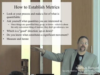 HACK.LU 2016NETSQUARE
How to Establish Metrics
•  Look at your process and make a list of what is
quantifiable
•  Ask yourself what quantities you are interested in
–  Once things are quantified they go up, or down – which is about
the only convenient thing of metrics: they don't go sideways, too
•  Which is a "good" direction: up or down?
•  Do you know what constitutes a significant movement?
•  Measure and iterate
Marcus Ranum
Security Metrics: The Quest For Meaning
IT Defense 2016, Mainz
 