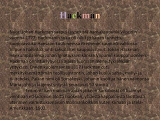 Hackman
Nuori Johan Hackman saapui Lyypekistä hansakaupunki Viipuriin
vuonna 1777. Hackmanin suku oli ollut jo kauan tunnettu
kauppiassuku Hansaan kuuluneessa Bremenin kaupunkivaltiossa.
Viipurin hallintoa johti saksalaiset kauppiassuvut. Johan Hackman
liikekumppaninsa Johan Ignatiuksen kanssa Viipuriin kauppahuoneen.
Hackman onnistui lyhyessä ajassa luomaan menestyksekkään
yrityksen. Ennen kuolemaansa 1807 Hackman osti
merkityksemättömän teollisuustontin, johon kuului saha-, mylly- ja
tiilitehdas. Paikan nimi oli Sorsakoski. Johanin kuoltua hänen vaimonsa
Maria johti ja laajensi yritystä seuraavat 50 vuotta.
         Ensimmäisen mailmansodan jälkeen Sorsakoski oli lisännyt
vientiään etHackman aloitti huokean, yhdestä kappaleesta taottavan
aterimen valmistuksenäisiin mailmankolkkiin kuten Kiinaan ja Etelä-
Amerikkaan. 1902.
 