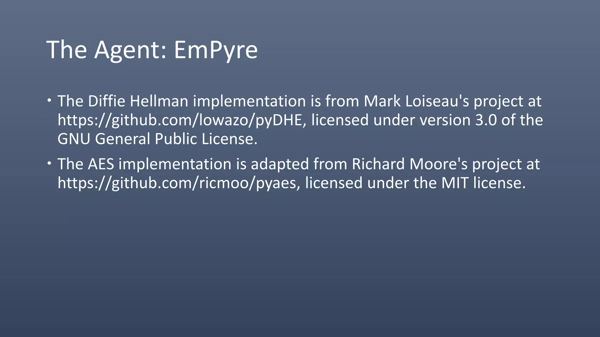 The Agent: EmPyre
 The Diffie Hellman implementation is from Mark Loiseau's project at
https://github.com/lowazo/pyDHE, licensed under version 3.0 of the
GNU General Public License.
 The AES implementation is adapted from Richard Moore's project at
https://github.com/ricmoo/pyaes, licensed under the MIT license.
 