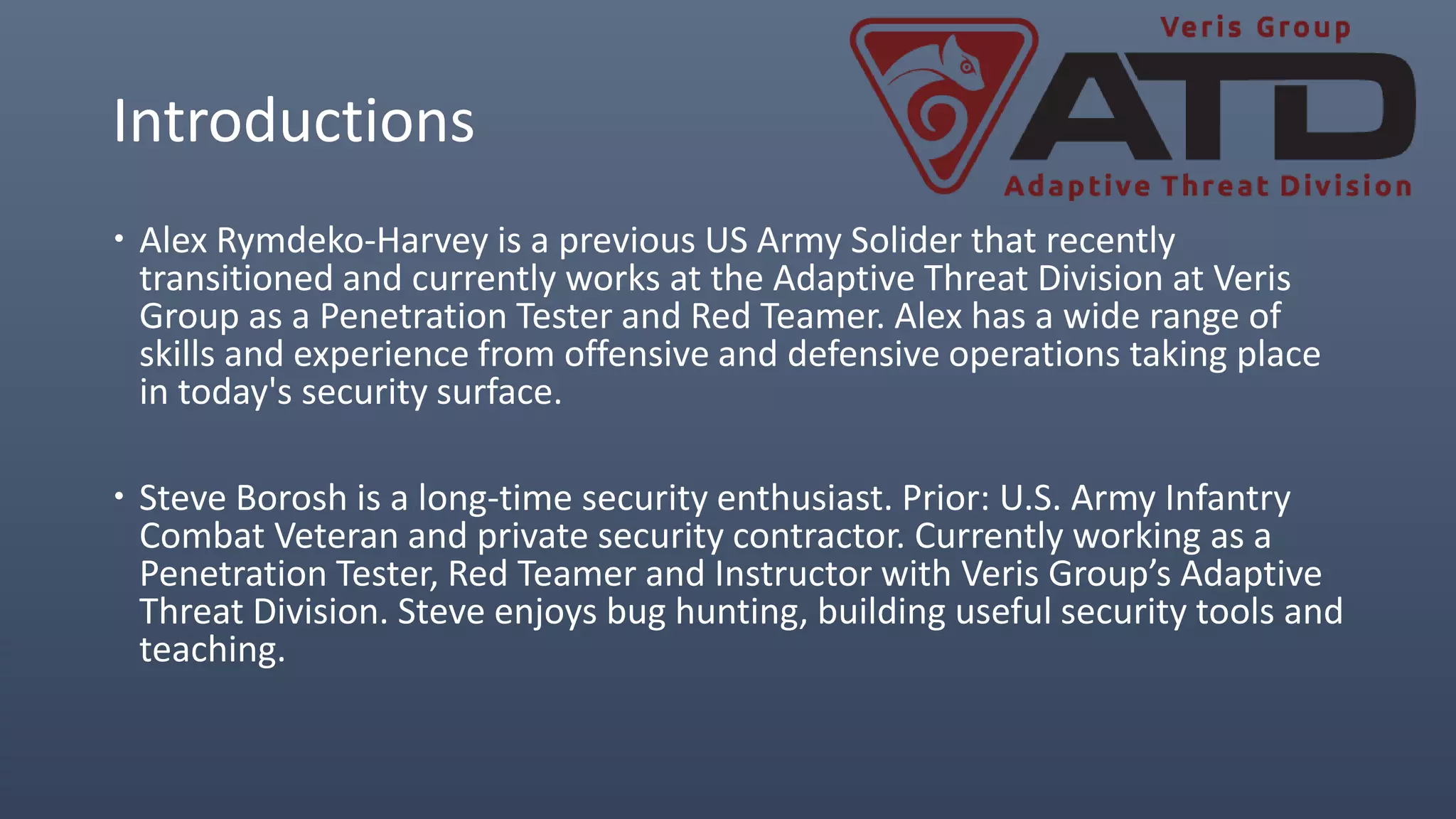 Introductions
 Alex Rymdeko-Harvey is a previous US Army Solider that recently
transitioned and currently works at the Adaptive Threat Division at Veris
Group as a Penetration Tester and Red Teamer. Alex has a wide range of
skills and experience from offensive and defensive operations taking place
in today's security surface.
 Steve Borosh is a long-time security enthusiast. Prior: U.S. Army Infantry
Combat Veteran and private security contractor. Currently working as a
Penetration Tester, Red Teamer and Instructor with Veris Group’s Adaptive
Threat Division. Steve enjoys bug hunting, building useful security tools and
teaching.
 