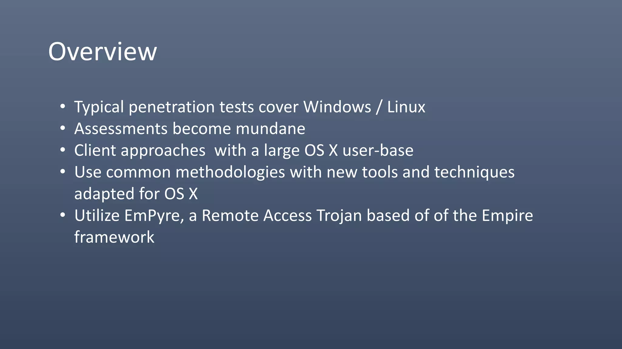 Overview
• Typical penetration tests cover Windows / Linux
• Assessments become mundane
• Client approaches with a large OS X user-base
• Use common methodologies with new tools and techniques
adapted for OS X
• Utilize EmPyre, a Remote Access Trojan based of of the Empire
framework
 