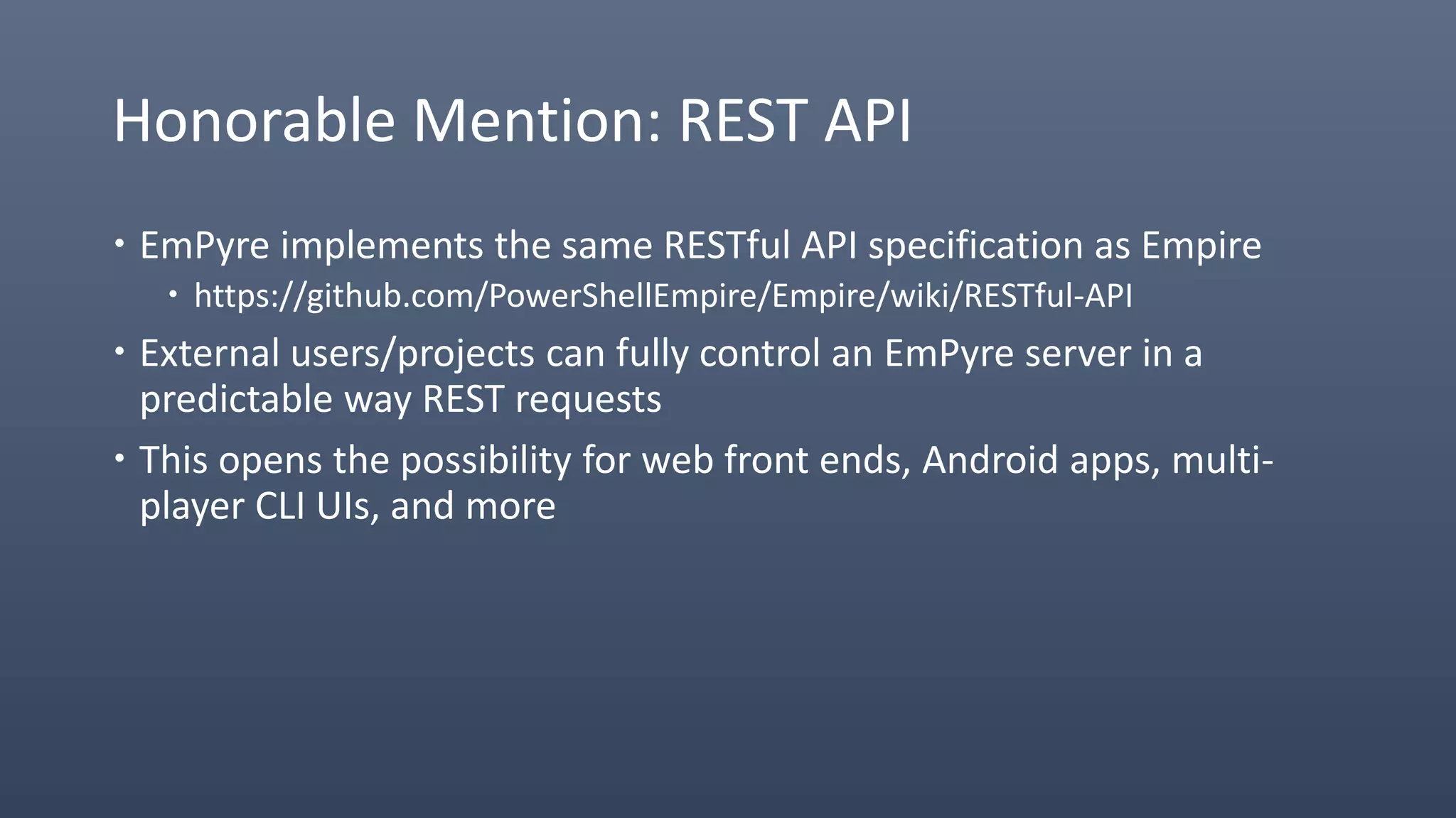 Honorable Mention: REST API
 EmPyre implements the same RESTful API specification as Empire
 https://github.com/PowerShellEmpire/Empire/wiki/RESTful-API
 External users/projects can fully control an EmPyre server in a
predictable way REST requests
 This opens the possibility for web front ends, Android apps, multi-
player CLI UIs, and more
 