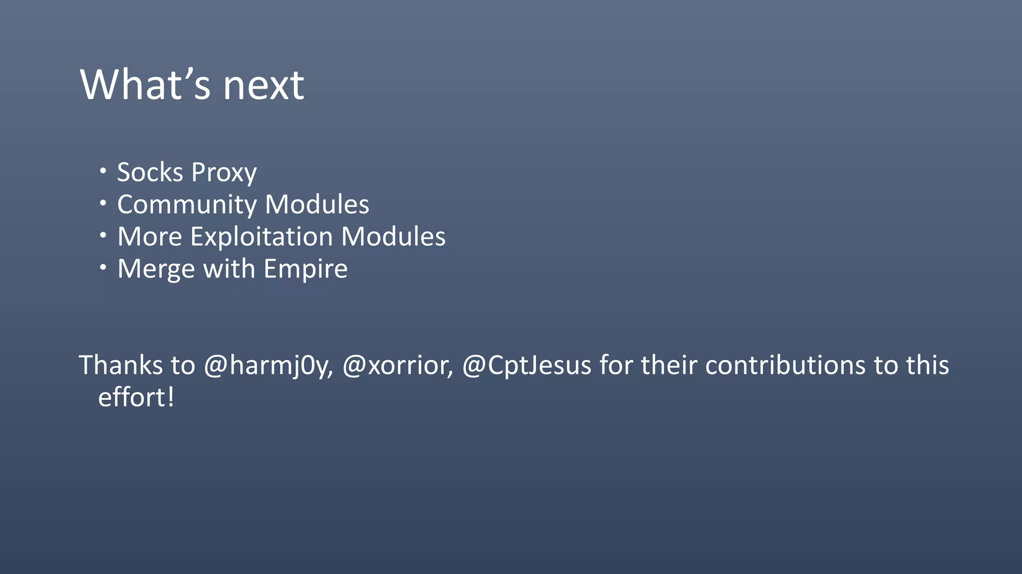 What’s next
 Socks Proxy
 Community Modules
 More Exploitation Modules
 Merge with Empire
Thanks to @harmj0y, @xorrior, @CptJesus for their contributions to this
effort!
 