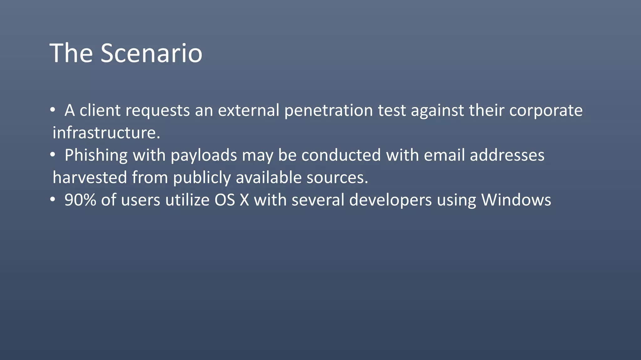 The Scenario
• A client requests an external penetration test against their corporate
infrastructure.
• Phishing with payloads may be conducted with email addresses
harvested from publicly available sources.
• 90% of users utilize OS X with several developers using Windows
 