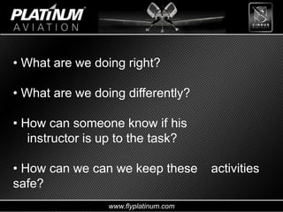 www.flyplatinum.com
• What are we doing right?
• What are we doing differently?
• How can someone know if his
instructor is up to the task?
• How can we can we keep these activities
safe?
 
