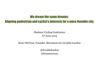 We dream the same dreams: 
Aligning pedestrian and cyclist’s interests for a more liveable city 
Hackney Cycling Conference 
6th June 2014 
Bruce McVean, Founder, Movement for Liveable London 
@liveablelondon 
@brucemcvean 
 