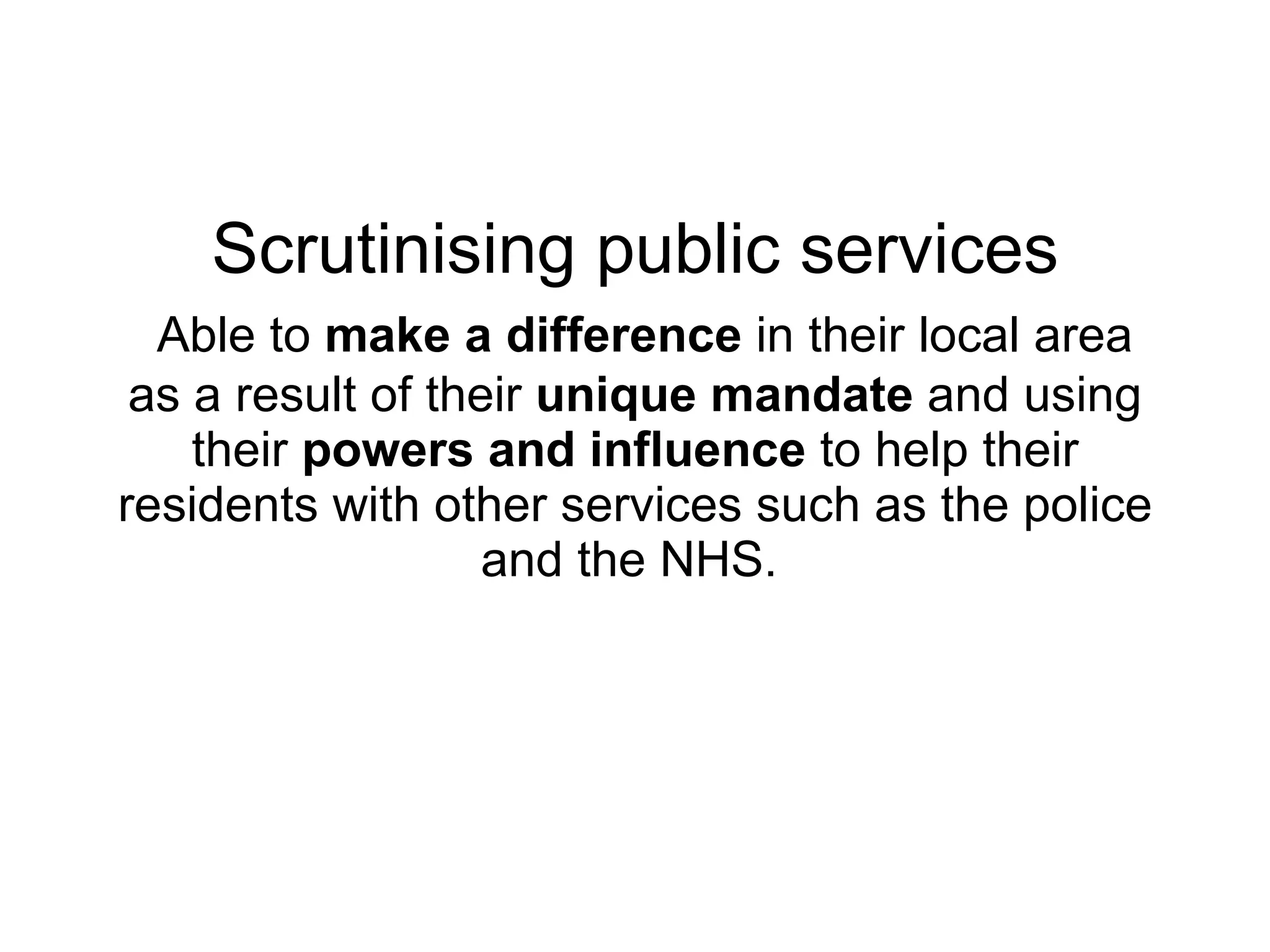 Scrutinising public services   Able to  make a difference  in their local area as a result of their  unique mandate  and using their  powers and influence  to help their residents with other services such as the police and the NHS.   