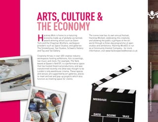 ARTS, CULTURE &
THE ECONOMY
H
       ackney Wick is home to a maturing            The scene now has its own annual festival,
       economy made up of globally-acclaimed,       Hackney Wicked, celebrating this creativity
       award-winning artists such as Gavin          and allowing the public a glimpse of the art
Turk and the Chapman Brothers; workspace            world through a three-day programme of open
providers such as Space Studios; and galleries      studios and exhibitions. Hackney WickED is run
The Smokehouse, See Studios, Schwartz Gallery       as a Community Interest Company - for more
and Top and Tail Gallery.                           information, visit www.hackneywickedfestival.co.uk

Creativity thrives in over 600 creative industry
workspaces hosting exhibitions, film screenings,
live music and more. For example, The Yard,
based at Queen’s Yard E9, is a performance space




                                                                                                         Hackney WickED festival © annaml productions. www.hackneywicked.com
that has hosted theatrical productions, and was
transformed recently into what was thought to be
London’s only warehouse cinema. These spaces




                                                                                                                                                                               Hackney WickED festival © annaml productions. www.hackneywicked.com
and venues are supported by art galleries, places
to meet and eat and pop-up projects which also
function as meeting space for clients.
 