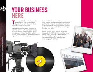 YOUR BUSINESS
                                                                      HERE
                                                                      T
                                                                           he legacy of the Games in Hackney Wick         Hackney Wick’s location, excellent transport
                                                                           will enable you to do business at the          links, state-of-the-art connectivity and enormous
                                                                           Olympic Park, in one of London’s best-         post-Games prospects have attracted a range of
                                                                      connected commercial locations.                     creative businesses, from independent television,
                                                                                                                          post-production, hire and lighting are making
                                                                      The area is home to a thriving economy, an          the Wick their home.
                                                                      example beginning with creative enterprises,
                                                                      which are serviced by affordable and flexible       Digital, arts and media agencies which have
                                                                      workspace and a strong hospitality sector,          relocated to the Wick during the past two years
                                                                      through to interaction with clients and customers   include media consultancy DIA; broadcast
                                                                      in galleries and exhibition spaces.                 recruiter The Crewing Company; sound
                                                                                                                          designers Radium Audio; and online mail
Hackney WickED festival © annaml productions. www.hackneywicked.com




                                                                                                                          order company, Vinyl Pimp.




                                                                                                                                                                              DIA Media
                                                                                                                                                                                          Group even
                                                                                                                                                                                                     t.
 