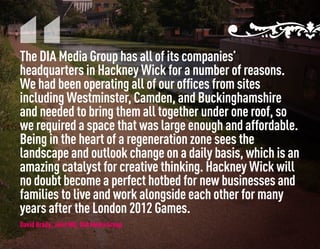 The DIA Media Group has all of its companies’
headquarters in Hackney Wick for a number of reasons.
We had been operating all of our offices from sites
including Westminster, Camden, and Buckinghamshire
and needed to bring them all together under one roof, so
we required a space that was large enough and affordable.
Being in the heart of a regeneration zone sees the
landscape and outlook change on a daily basis, which is an
amazing catalyst for creative thinking. Hackney Wick will
no doubt become a perfect hotbed for new businesses and
families to live and work alongside each other for many
years after the London 2012 Games.
David Brady, Joint MD, DIA Media Group
 