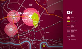 Walthamstow
                                                                                                                                                                                         Central
                         Manor House
                        Finsbury
                          Park                                 Stamford Hill
                                                                                                                                                     Waltham                                                   Leytonstone
                                                                                                                                                      Forest

                                                                   Stoke Newington                 Clapton

              BARKING                                                          Rectory Road




                                                                                                         Hackney                                                                                                                                            KEY
                                                                                                                                                                              Leyton

                                                            Dalston
                                                                       Dalston                 Hackney                                                                                                            Wanstead Park
                                                                      Kingsland                Downs
                                                       Canonbury

                                                                                                         Hackney                   Homerton                                                                                                                   Creative hub
                                                                                                         Central
                                                                                                                         Hackney
                                                                                     Dalston
                                         Highbury                                    Junction                                                         Hackney
                                         & Islington                                                                                                  Wick                                      Stratford
                                                                                                     London
                                                                                                                          Wick                                      Olympic
                                                                                                                                                                                                                                                              2012 Olympic and Paralympic
                                                                                                                                                                                                                                                              Park and venues

                                       Islington
                                                                      Haggerston
                                                                                                     Fields
                                                                                                                                                                      Park                                                                                    London Overground
                                                                                                                                                                                                                                                              Crossrail 1
                                                Shoreditch                                                                                                                                              West
                                                                                                                                                                                                                                                              Central Line
                                                                               Hoxton                                                                                                                   Ham                                                   District Line
                                                                                                             Bethnal Green
                                                                                                                                              Mile                   Bow                                                                                      Docklands Light Railway
                                                                                                                                              End                   Church
       Camden                                                                                                      Bethnal Green                                                                                                                              Hammersmith & City Line
                                                                                                                                                                                                                                                              Jubilee Line
                                                                                                         Shoreditch
                                                                                                         High Street                                                                                                    Newham                                Piccadilly Line
                                                                                                                                                                                                                                                              Victoria Line
                                                                                                                                                      Tower                                                                                                   Northern Line
                                   City of         Liverpool Street                                                                                  Hamlets                                                                                                  Mainline Sevices
                                   London                                                                                                                                                                       Canning Town
                                                                      Bank

                                                                                                                                                                                                                                                              International airport
    City of                                                                                                      Shadwell
                                                                         Tower
Westminster                                                               Hill       Tower                                                                                                                                          London
                                                                                     Gateway                                                                                                                                      City Airport
                                                                                                                                                                    Canary Wharf
                                                                                                                                                                                                                                                  King
                                                                                                                                                                                                               North                             George V
                                                                                                                                                                                                               Greenwich



                                                           London                                                                                               Crosharbour
                                                           Bridge
 