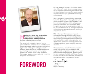 Hackney as a whole has seen 21% business growth
                                                         since 2004, nearly double London’s average rate, and
                                                         we are committed to maintaining the conditions that
                                                         will allow this trend to continue. This growth has been
                                                         concentrated primarily in digital media, technology
                                                         and consulting.

                                                         Wick is an area rich in potential, home to almost a
                                                         third of the Olympic Park, including the International
                                                         Broadcast Centre and Main Press Centre which will
                                                         bring unrivalled digital connectivity to the area, and
                                                         part of the East London Tech City initiative. Major
                                                         transport improvements have already been made in
                                                         the area with direct links to the Underground network
                                                         and excellent international connections, with further
                                                         improvements planned.

                                                         Multi-million-pound plans are also in place to


H
      ackney Wick on the edge of the Olympic             improve Hackney Wick Overground station during
      Park is home to one of London’s                    the next three years. This investment will provide the
      fastest-growing and most innovative                opportunity to transform the area around the station
business and creative communities.                       and make it a fitting hub for a destination that will
                                                         offer business space, restaurants, new homes, cafés,
The former mills and plastics factories from the         shops and parklands, as well as a 6,000-seat multi-
previous industrial centre now house over 600 creative   use venue.
industry workspaces where architects, photographers,
digital artists and designers with a global reach        There are ambitious plans for the wider area after
work side by side. Around this highly entrepreneurial    Games time with new parkland and whole new
and knowledge-based business community is a              neighbourhoods being created, bringing even greater
growing café, arts and leisure culture as galleries,     opportunities for business growth. This brochure will
festivals, pop-ups and restaurants develop amidst this   tell you more about what Hackney Wick can offer your
burgeoning creative district.                            business, and why you should move to one of the most
                                                         exciting, dynamic and creative parts of London.




FOREWORD                                                 Jules Pipe
                                                         Mayor of Hackney
 