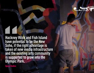Hackney Wick and Fish Island
have potential to be the New
Soho, if the right advantage is
taken of new media infrastructure
and the existing arts community
is supported to grow into the
Olympic Park.
Space Studios
 