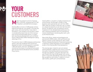 YOUR




                                                                                                                                                                                                        om
                                                                                Hacknex the




                                                                                                                                                                                                      wicked.c
                                                                                                                                           “
                                                                                                                                                                                                       ey
                                                                                                                                                                                               w.hackn
                                                                      CUSTOMERS place




                                                                                                                                                                                           ions. ww
                                                                                                                                                                                          l product
                                                                                                                                                                                   © annam
                                                                      M
                                                                              edian household income for Hackney           Hackney Wick is situated in a highly entrepreneurial
                                                                              Wick is £36,920, compared with £21,949       local economy: the borough’s number of new
                                                                              in Newham, and £38,745 for Islington.        business starts grew by four per cent from 2004-
                                                                                                                           2009, while the number of new start-ups in London
                                                                      Hackney Wick is home to 12,000 people and has        as a whole decreased by six per cent over the same
                                                                      experienced eight per cent growth in the past two    period. The galleries, pop-up exhibitions and art
                                                                      years alone, and more than four times that of        installations in the old waterside warehouses mix
                                                                      Shoreditch. Local residents live and work in what    with a growing hospitality sector for entertaining
                                                                      is considered by many to be one of the most up-      clients, networking or socialising after work, such
                                                                      and-coming and fashionable places in London,         as the Hackney Pearl.
                                                                      with new housing developments such as Telford
Hackney WickED festival © annaml productions. www.hackneywicked.com




                                                                      Homes’ Matchmakers Wharf development taking          New small offices, studios and workspaces are
                                                                      advantage of this.                                   planned with ACME studios, offering 50 brand new
                                                                                                                           spaces to artists on their waiting list, with London
                                                                      The area has close to 3,000 employees and business   Thames Gateway Development Corporation proposing
                                                                      owners, with new residential and commercial          a significant creative workspace of circa 6,000sqm,
                                                                      development plans including space for a possible     as part of the Hackney Wick Hub development.
                                                                      1,500 new homes, and up to 134,000sqm of
                                                                      commercial floorspace, including that associated     The area has even created its own arts festival,
                                                                      with the International Broadcast Centre and Main     Hackney WickED, staged by local artists to promote
                                                                      Press Centre.                                        the work of international and local practitioners
                                                                                                                           through local galleries. The three-day event last
                                                                                                                           year hosted more than 25,000 people, with access
                                                                                                                           given to more than 20 buildings in the area to create
                                                                                                                           pop-up galleries and studios, in addition to music,
                                                                                                                           open studios, graffiti jams and workshops.
 