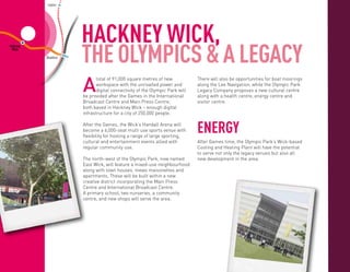 Leyton




                                               HACKNEY WICK,
                                                      WANSTEAD
                                                        PARK                               WOODGRANGE
                                                                                              PARK


n




                                               THE OLYMPICS & A LEGACY
           Hackney
            Wick                                                                                                             BARKING

                                   Stratford




                                               A
                                                      total of 91,000 square metres of new                 There will also be opportunities for boat moorings
                                               West   workspace with the unrivalled power and              along the Lee Navigation, while the Olympic Park
                                               Ham    digital connectivity of the Olympic Park will        Legacy Company proposes a new cultural centre
    Mile                   Bow                 be provided after the Games in the International            along with a health centre, energy centre and
    End                   Church
                                               Broadcast Centre and Main Press Centre,                     visitor centre.
                                               both based in Hackney Wick – enough digital
                                               infrastructure for a city of 250,000 people.

                                               After the Games, the Wick’s Handall Arena will
                                               become a 6,000-seat multi use sports venue with
                                               flexibility for hosting a range of large sporting,
                                                    Canning Town
                                                                                                           Energy
                                                                                                     BECKTON


                                               cultural and entertainment events allied with                  After Games time, the Olympic Park’s Wick-based
                                               regular community use.                                         Cooling and Heating Plant will have the potential
                                                                                                              to serve not only the legacy venues but also all
                                               The north-west of the Olympic Park, now named
                                                                                           London             new development in the area.
                                                                                         City Airport
                         Canary Wharf          East Wick, will feature a mixed-use neighbourhood
                                               along with town houses, mews maisonettes and                     KING
                                               apartments. These will be built within a new                   GEORGE V

                                               creative district incorporating the Main Press
                                               Centre and International Broadcast Centre.
                                                                                                     WOOLWICH
                     Crosharbour               A North
                                                  primary school, two nurseries, a community FERRY                                                             ABBEY
                                                                                                                                                               WOOD
                                               centre, and new shops will serve the area.
                                               Greenwich




                                                                               Charlton
                                                                                                               WOOLWICH
                                                                                                                ARSENAL




                           Greenwich


Lewisham
 