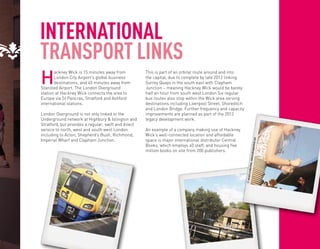 INTERNATIONAL
TRANSPORT LINKS
H
       ackney Wick is 15 minutes away from            This is part of an orbital route around and into
       London City Airport’s global business          the capital, due to complete by late 2012 linking
       destinations, and 45 minutes away from         Surrey Quays in the south east with Clapham
Stansted Airport. The London Overground               Junction – meaning Hackney Wick would be barely
station at Hackney Wick connects the area to          half an hour from south west London Six regular
Europe via St Pancras, Stratford and Ashford          bus routes also stop within the Wick area serving
international stations.                               destinations including Liverpool Street, Shoreditch
                                                      and London Bridge. Further frequency and capacity
London Overground is not only linked to the           improvements are planned as part of the 2012
Underground network at Highbury & Islington and       legacy development work.
Stratford, but provides a regular, swift and direct
service to north, west and south west London          An example of a company making use of Hackney
including to Acton, Shepherd’s Bush, Richmond,        Wick’s well-connected location and affordable
Imperial Wharf and Clapham Junction.                  space is major international distributor Central




                                                                                                                              m
                                                                                                                       eywicked.co
                                                      Books, which employs 40 staff, and housing five
                                                      million books on site from 200 publishers.




                                                                                                                  www.hackn
                                                                                                                          .
                                                                                                              productions
                                                                                                            © annaml
 