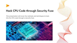 Hack CPU Code through Security Fuse
This presentation will cover the methods and techniques to hack
into the CPU code through a security fuse.
 