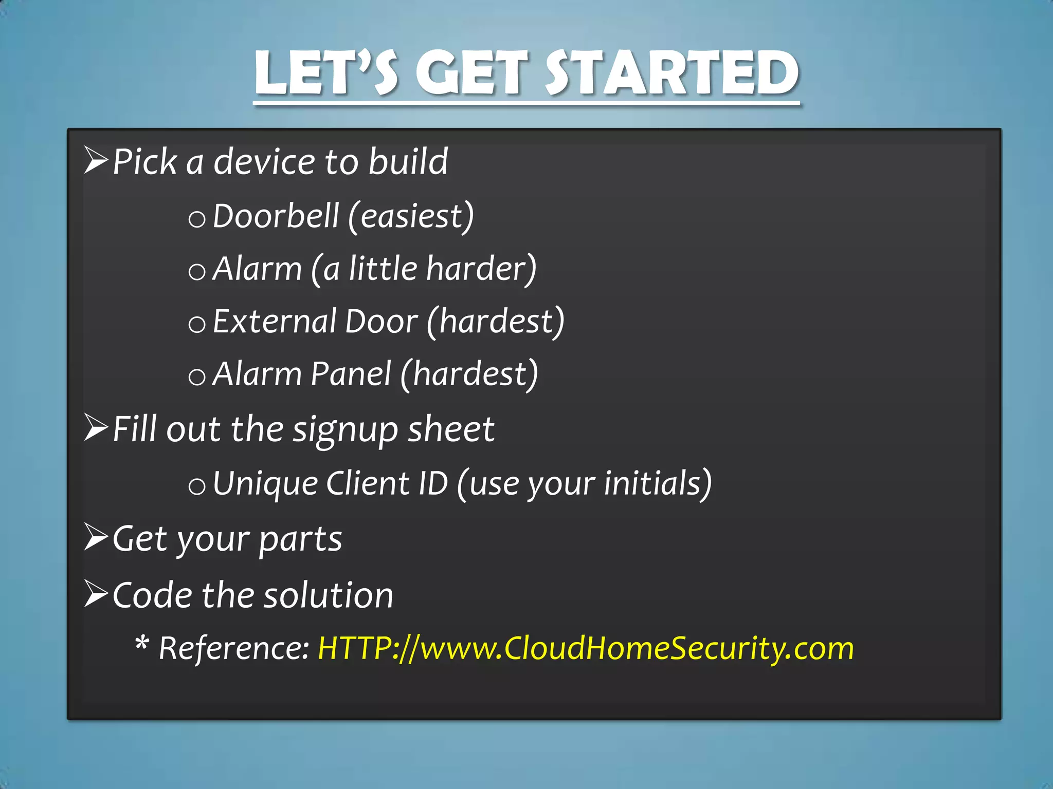 LET’S GET STARTED
Pick a device to build
      o Doorbell (easiest)
      o Alarm (a little harder)
      o External Door (hardest)
      o Alarm Panel (hardest)
Fill out the signup sheet
      o Unique Client ID (use your initials)
Get your parts
Code the solution
   * Reference: HTTP://www.CloudHomeSecurity.com
 