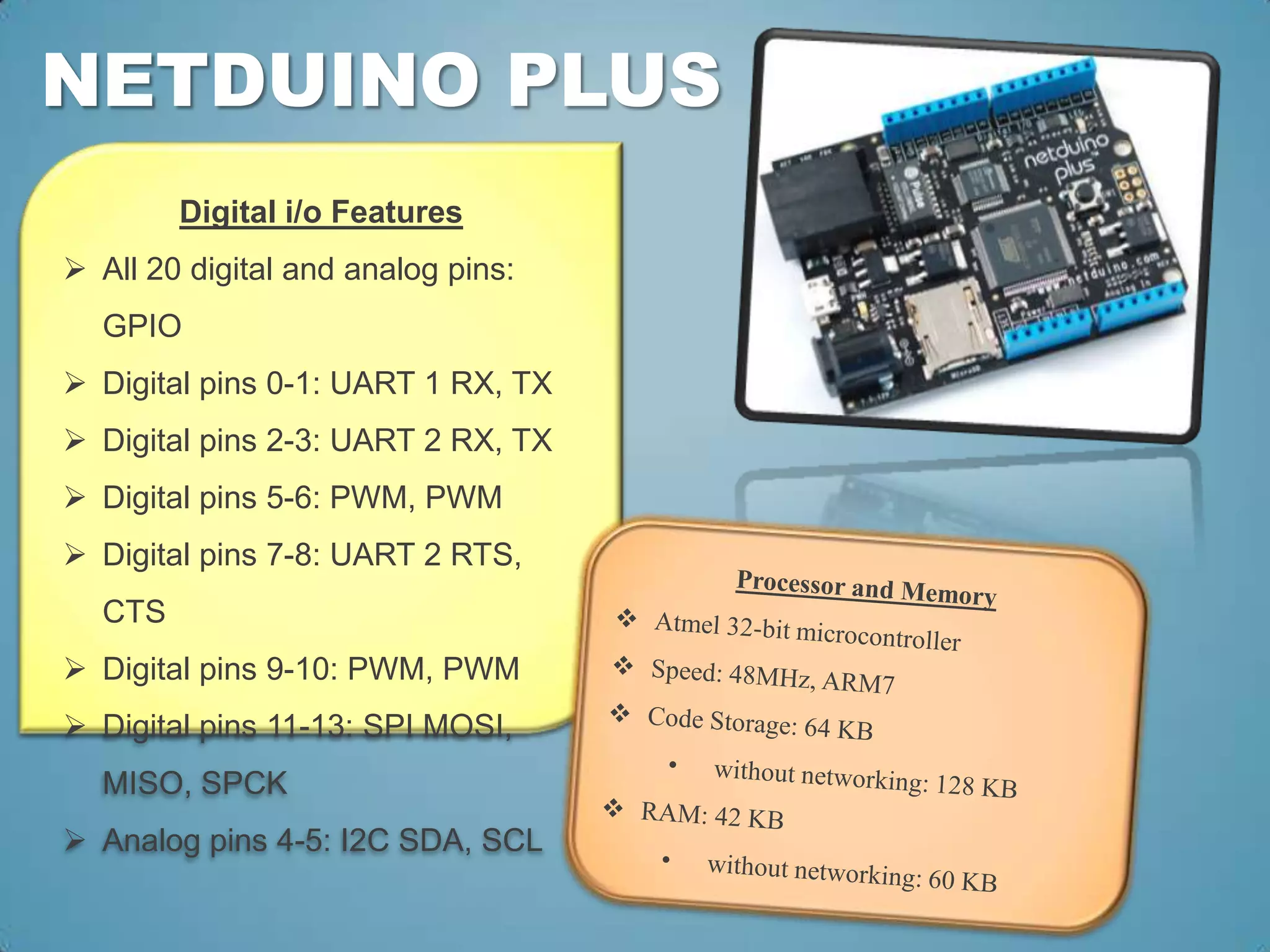 NETDUINO PLUS
        Digital i/o Features
 All 20 digital and analog pins:
  GPIO
 Digital pins 0-1: UART 1 RX, TX
 Digital pins 2-3: UART 2 RX, TX
 Digital pins 5-6: PWM, PWM
 Digital pins 7-8: UART 2 RTS,
  CTS
 Digital pins 9-10: PWM, PWM
 Digital pins 11-13: SPI MOSI,
  MISO, SPCK
 Analog pins 4-5: I2C SDA, SCL
 