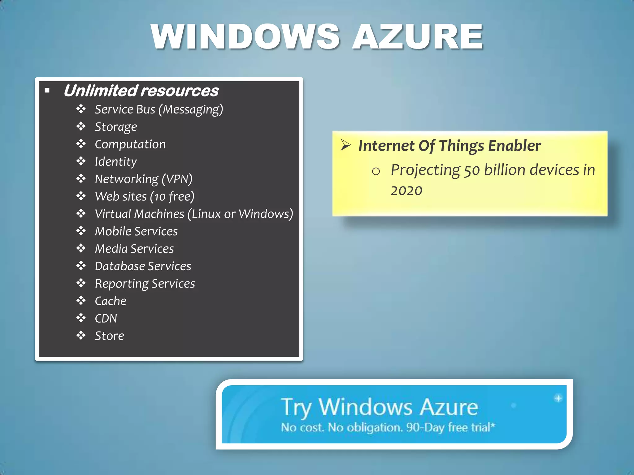 WINDOWS AZURE
 Unlimited resources
      Service Bus (Messaging)
      Storage
      Computation                            Internet Of Things Enabler
      Identity
      Networking (VPN)
                                                 o Projecting 50 billion devices in
      Web sites (10 free)                          2020
      Virtual Machines (Linux or Windows)
      Mobile Services
      Media Services
      Database Services
      Reporting Services
      Cache
      CDN
      Store
 