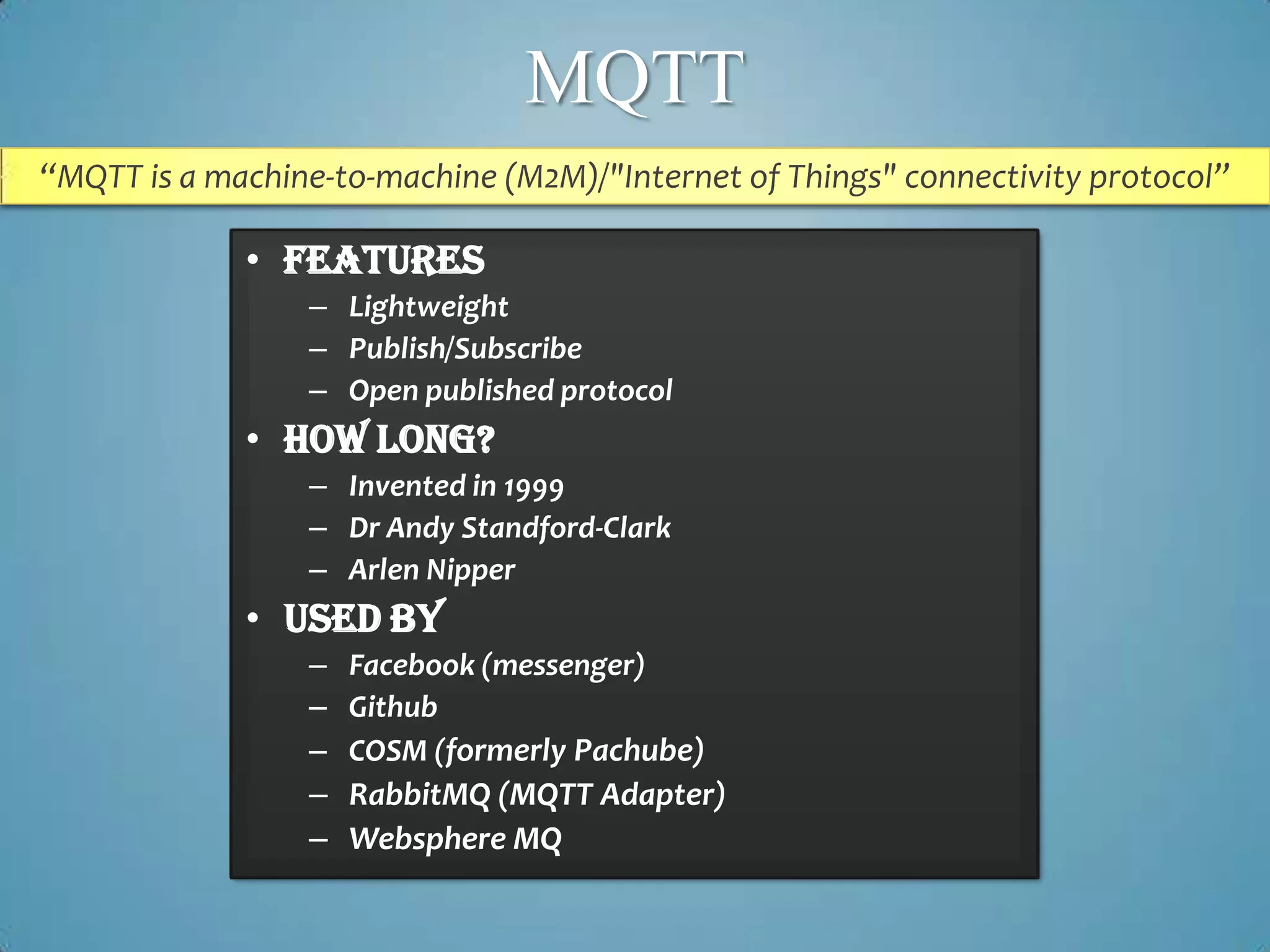MQTT
“MQTT is a machine-to-machine (M2M)/"Internet of Things" connectivity protocol”

             • Features
                 – Lightweight
                 – Publish/Subscribe
                 – Open published protocol
             • How long?
                 – Invented in 1999
                 – Dr Andy Standford-Clark
                 – Arlen Nipper
             • Used By
                 – Facebook (messenger)
                 – Github
                 – COSM (formerly Pachube)
                 – RabbitMQ (MQTT Adapter)
                 – Websphere MQ
 