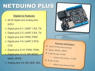 NETDUINO PLUS
        Digital i/o Features
 All 20 digital and analog pins:
  GPIO
 Digital pins 0-1: UART 1 RX, TX
 Digital pins 2-3: UART 2 RX, TX
 Digital pins 5-6: PWM, PWM
 Digital pins 7-8: UART 2 RTS,
  CTS
 Digital pins 9-10: PWM, PWM
 Digital pins 11-13: SPI MOSI,
  MISO, SPCK
 Analog pins 4-5: I2C SDA, SCL
 