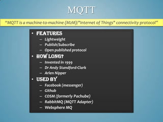 MQTT
“MQTT is a machine-to-machine (M2M)/"Internet of Things" connectivity protocol”

             • Features
                 – Lightweight
                 – Publish/Subscribe
                 – Open published protocol
             • How long?
                 – Invented in 1999
                 – Dr Andy Standford-Clark
                 – Arlen Nipper
             • Used By
                 – Facebook (messenger)
                 – Github
                 – COSM (formerly Pachube)
                 – RabbitMQ (MQTT Adapter)
                 – Websphere MQ
 
