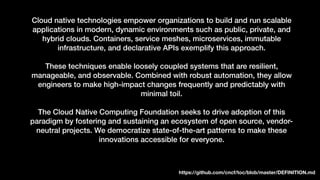 Cloud native technologies empower organizations to build and run scalable
applications in modern, dynamic environments such as public, private, and
hybrid clouds. Containers, service meshes, microservices, immutable
infrastructure, and declarative APIs exemplify this approach.
These techniques enable loosely coupled systems that are resilient,
manageable, and observable. Combined with robust automation, they allow
engineers to make high-impact changes frequently and predictably with
minimal toil.
The Cloud Native Computing Foundation seeks to drive adoption of this
paradigm by fostering and sustaining an ecosystem of open source, vendor-
neutral projects. We democratize state-of-the-art patterns to make these
innovations accessible for everyone.
https://github.com/cncf/toc/blob/master/DEFINITION.md
 