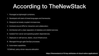 According to TheNewStack
1. Packaged as lightweight containers.
2. Developed with best-of-breed languages and frameworks.
3. Designed as loosely coupled microservices.
4. Centered around APIs for interaction and collaboration.
5. Architected with a clean separation of stateless and stateful services.
6. Isolated from server and operating system dependencies.
7. Deployed on self-service, elastic, cloud infrastructure.
8. Managed through agile DevOps processes.
9. Automated capabilities.
10.Deﬁned, policy-driven resource allocation.
https://thenewstack.io/10-key-attributes-of-cloud-native-applications/
 