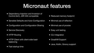 Micronaut features
• Dependency Injection and Inversion of
Control (IoC), JSR 330 compatible
• Sensible Defaults and Auto-Conﬁguration
• Conﬁguration and Conﬁguration Sharing
• Service Discovery
• HTTP Routing
• HTTP Client with client-side load-
balancing
• Fast startup time
• Reduced memory footprint
• Minimal use of reﬂection
• Minimal use of proxies
• Easy unit testing
• CLI integration
• GraalVM Support
• Java, Kotlin, Groovy support
 