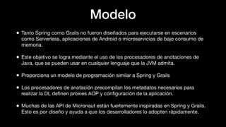 Modelo
• Tanto Spring como Grails no fueron diseñados para ejecutarse en escenarios
como Serverless, aplicaciones de Android o microservicios de bajo consumo de
memoria.
• Este objetivo se logra mediante el uso de los procesadores de anotaciones de
Java, que se pueden usar en cualquier lenguaje que la JVM admita.
• Proporciona un modelo de programación similar a Spring y Grails
• Los procesadores de anotación precompilan los metadatos necesarios para
realizar la DI, deﬁnen proxies AOP y conﬁguración de la aplicación.
• Muchas de las API de Micronaut están fuertemente inspiradas en Spring y Grails.
Esto es por diseño y ayuda a que los desarrolladores lo adopten rápidamente.
 