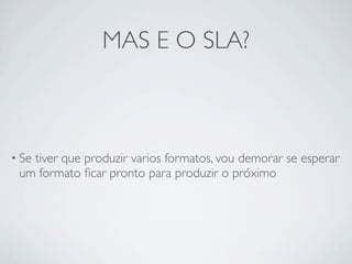 MAS E O SLA?



• Se
   tiver que produzir varios formatos, vou demorar se esperar
 um formato ﬁcar pronto para produzir o próximo
 